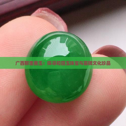 广西那里墨玉：探寻和田玉珠宝与墓碑文化珍品
