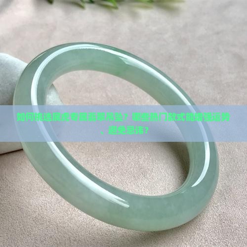 如何挑选属虎专属翡翠吊坠？哪些热门款式能增强运势、避免忌讳？