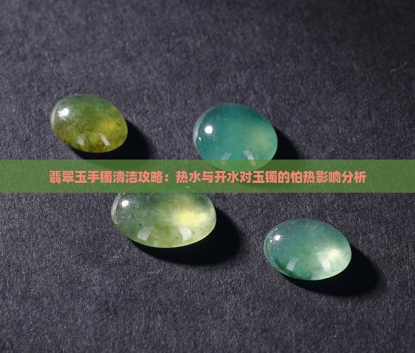 翡翠玉手镯清洁攻略：热水与开水对玉镯的怕热影响分析