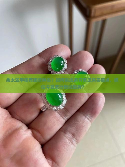 佘太翠手镯有哪些种类？如何挑选避开常见购买痛点，抓住今夏流行新词趋势？
