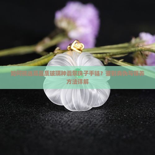 如何挑选高品质玻璃种翡翠珠子手链？鉴别真伪与保养方法详解