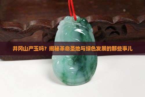 井冈山产玉吗？揭秘革命圣地与绿色发展的那些事儿