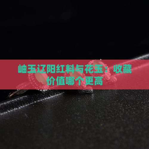 岫玉当中辽阳红料和花玉哪个贵