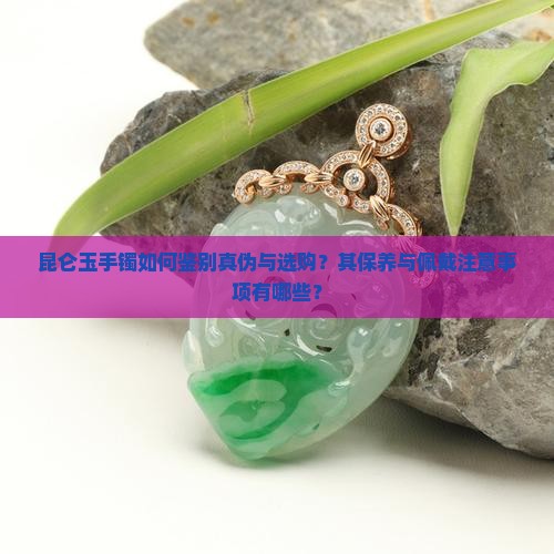 昆仑玉手镯如何鉴别真伪与选购？其保养与佩戴注意事项有哪些？