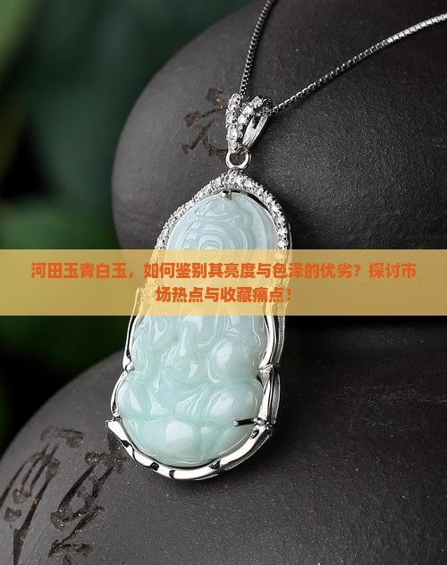 河田玉青白玉，如何鉴别其亮度与色泽的优劣？探讨市场热点与收藏痛点！