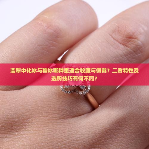 翡翠中化冰与糯冰哪种更适合收藏与佩戴？二者特性及选购技巧有何不同？
