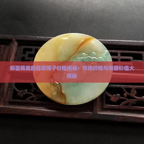 郝蕾佩戴的翡翠镯子价格揭秘：市场价格与收藏价值大揭秘