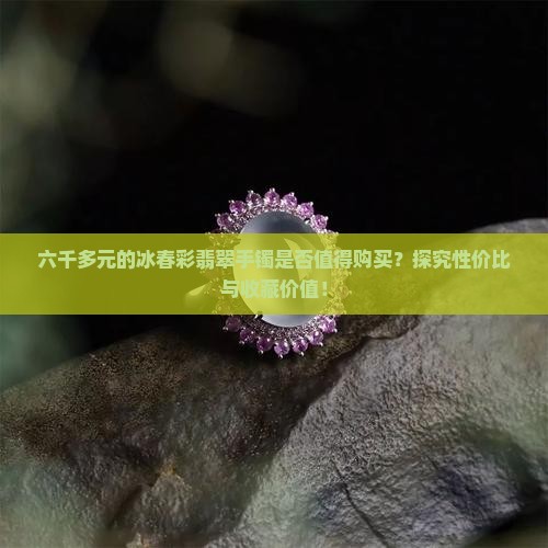 六千多元的冰春彩翡翠手镯是否值得购买？探究性价比与收藏价值！