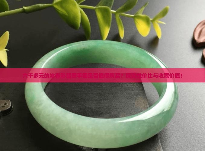 六千多元的冰春彩翡翠手镯是否值得购买？探究性价比与收藏价值！