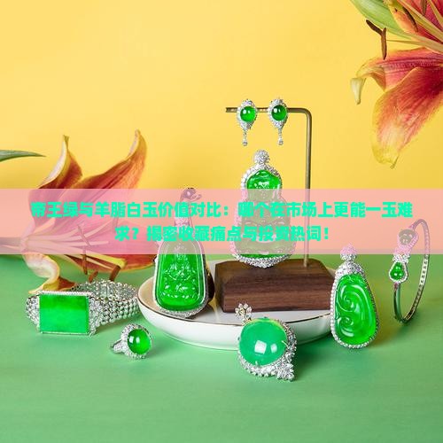 帝王绿与羊脂白玉价值对比：哪个在市场上更能一玉难求？揭密收藏痛点与投资热词！