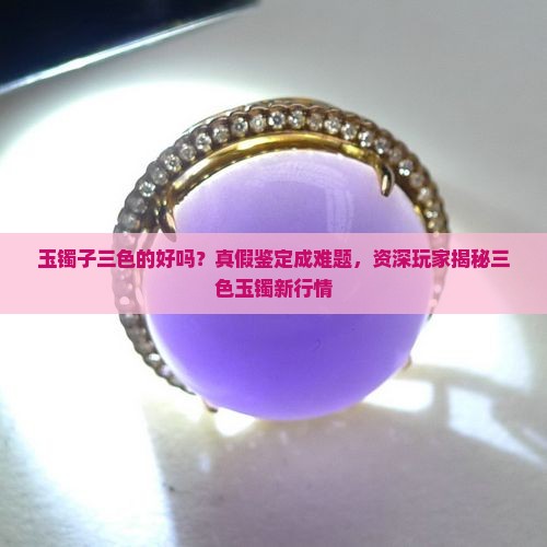 玉镯子三色的好吗？真假鉴定成难题，资深玩家揭秘三色玉镯新行情