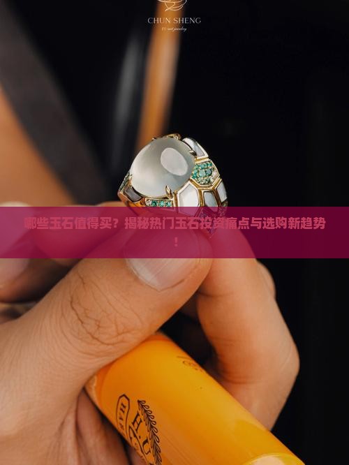 哪些玉石值得买？揭秘热门玉石投资痛点与选购新趋势！