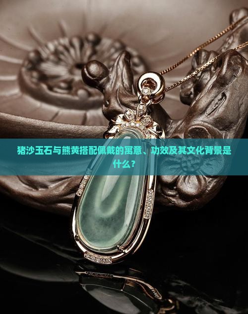 猪沙玉石与熊黄搭配佩戴的寓意、功效及其文化背景是什么？
