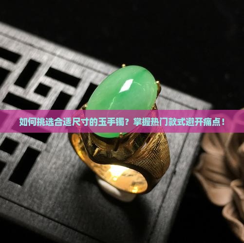 如何挑选合适尺寸的玉手镯？掌握热门款式避开痛点！
