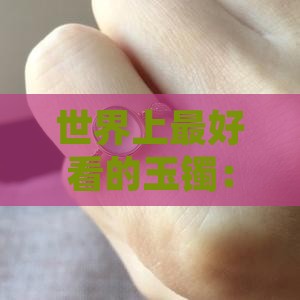 世界上最好看的玉镯：什么是最美的玉手镯