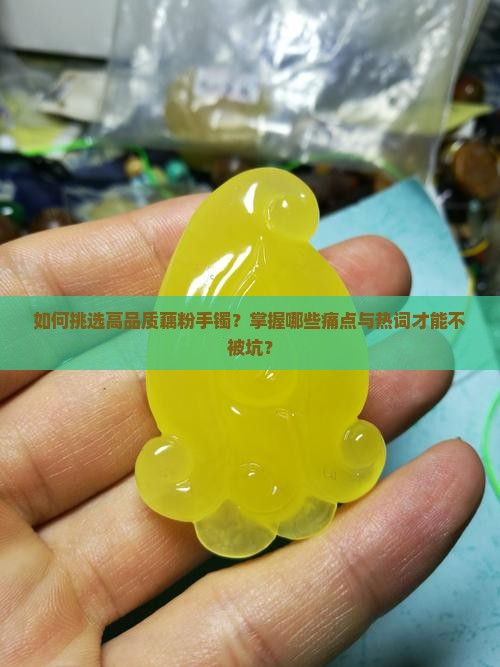 如何挑选高品质藕粉手镯？掌握哪些痛点与热词才能不被坑？