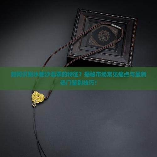 如何识别水翻沙翡翠的特征？揭秘市场常见痛点与最新热门鉴别技巧！