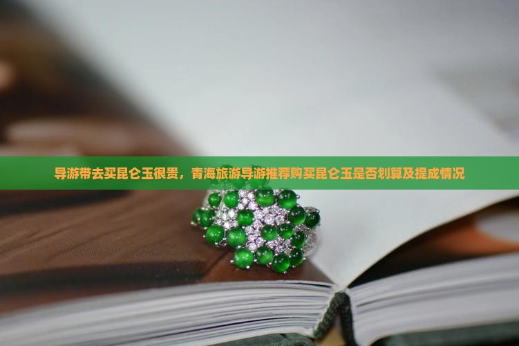 导游带去买昆仑玉很贵,青海旅游导游推荐购买昆仑玉是否划算及提成情况 导游带去买昆仑玉很贵,青海旅游导游推荐购买昆仑玉是否划算及提成情况