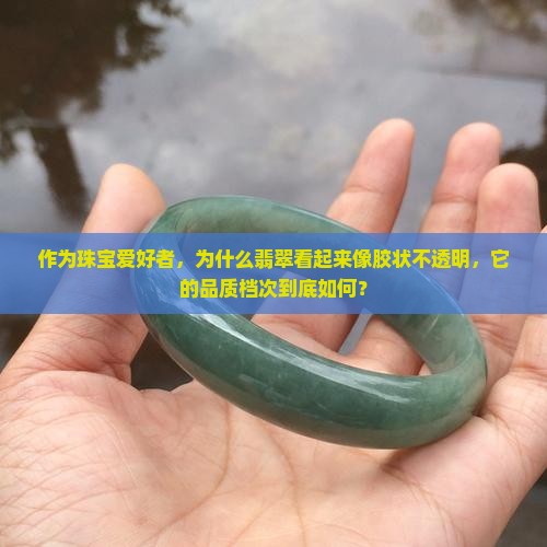 作为珠宝爱好者，为什么翡翠看起来像胶状不透明，它的品质档次到底如何？