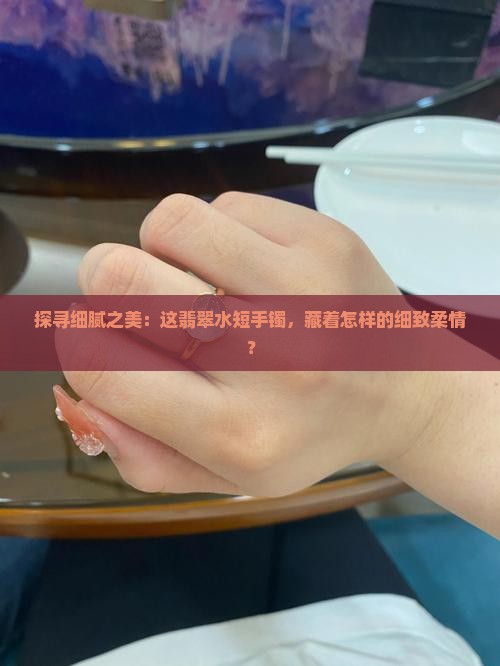 探寻细腻之美：这翡翠水短手镯，藏着怎样的细致柔情？