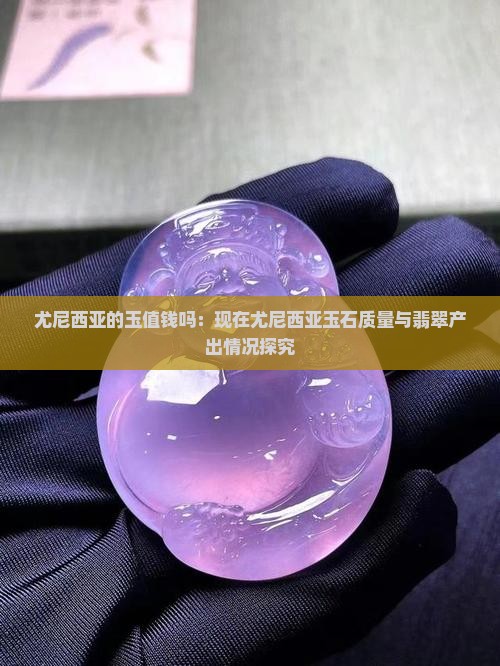 尤尼西亚的玉值钱吗：现在尤尼西亚玉石质量与翡翠产出情况探究