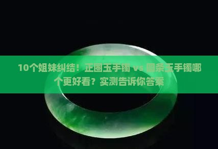 10个姐妹纠结！正圈玉手镯 vs 圆条玉手镯哪个更好看？实测告诉你答案