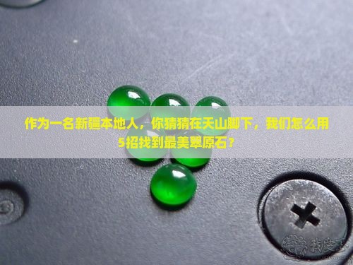 作为一名新疆本地人，你猜猜在天山脚下，我们怎么用5招找到最美翠原石？