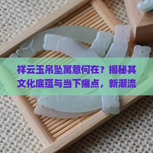 祥云玉吊坠寓意何在？揭秘其文化底蕴与当下痛点，新潮流下的佩戴意义！