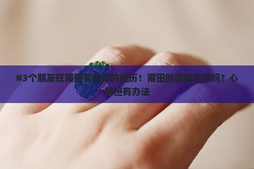 #3个朋友在莆田买翡翠的经历！莆田的翡翠靠谱吗？心累但有办法