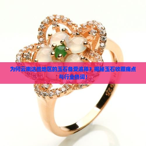 为何云南这些地区的玉石备受追捧？揭秘玉石收藏痛点与行业热词！