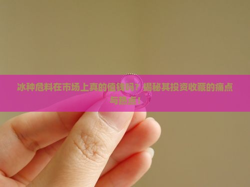 冰种危料在市场上真的值钱吗？揭秘其投资收藏的痛点与热点！