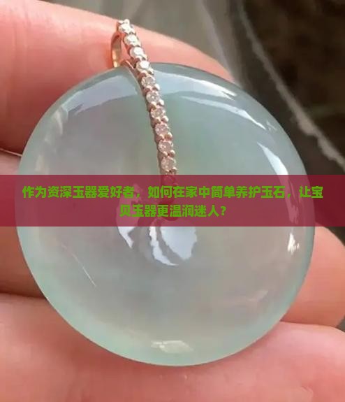 作为资深玉器爱好者，如何在家中简单养护玉石，让宝贝玉器更温润迷人？