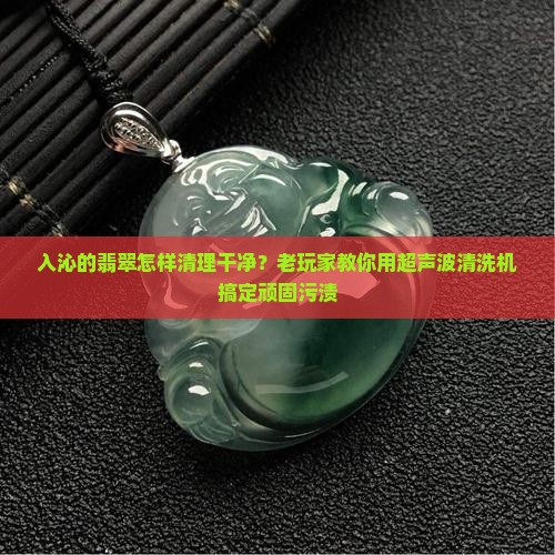 入沁的翡翠怎样清理干净?老玩家教你用超声波清洗机搞定顽固污渍 入沁的翡翠怎样清理干净?老玩家教你用超声波清洗机搞定顽固污渍