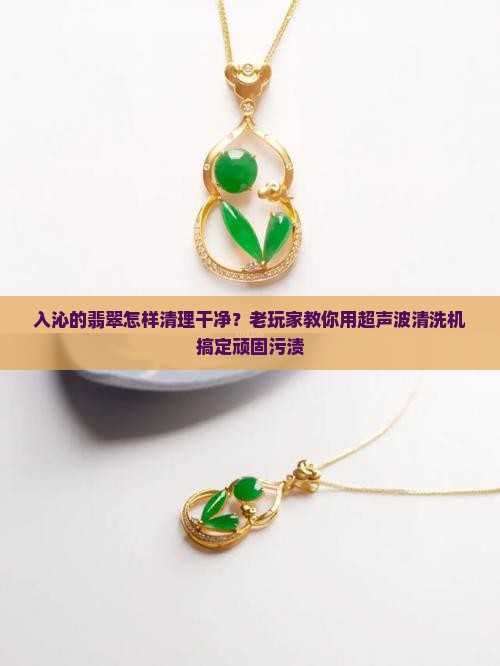 入沁的翡翠怎样清理干净?老玩家教你用超声波清洗机搞定顽固污渍 入沁的翡翠怎样清理干净?老玩家教你用超声波清洗机搞定顽固污渍