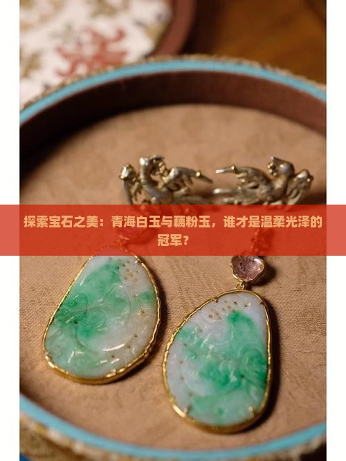 探索宝石之美：青海白玉与藕粉玉，谁才是温柔光泽的冠军？