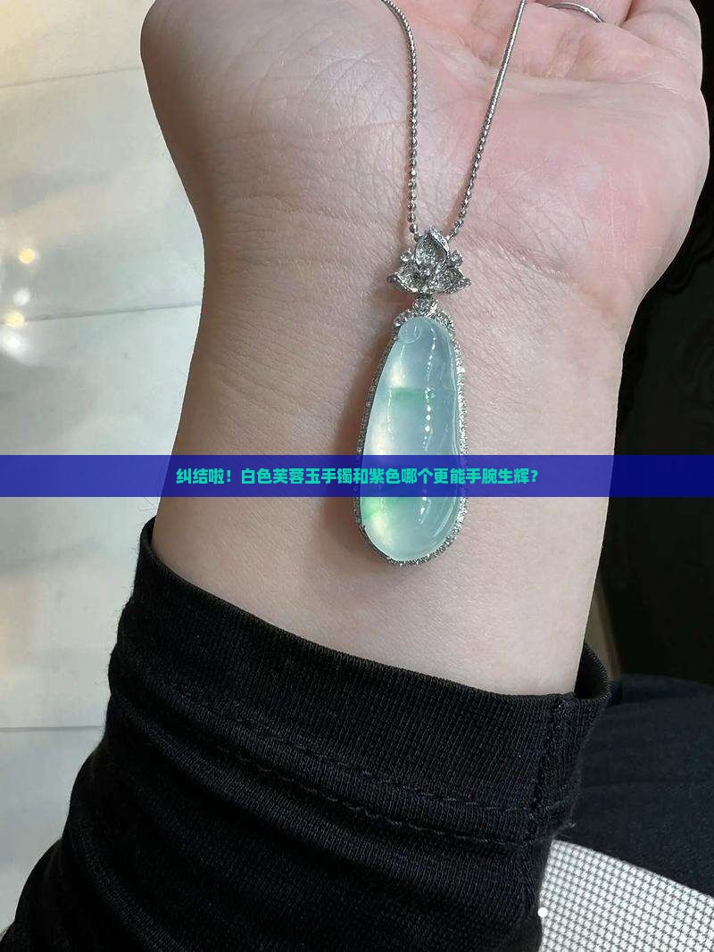 纠结啦！白色芙蓉玉手镯和紫色哪个更能手腕生辉？