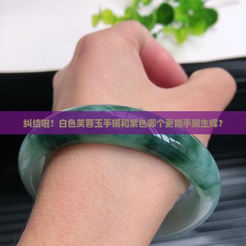纠结啦！白色芙蓉玉手镯和紫色哪个更能手腕生辉？