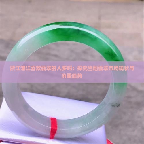 浙江浦江喜欢翡翠的人多吗：探究当地翡翠市场现状与消费趋势
