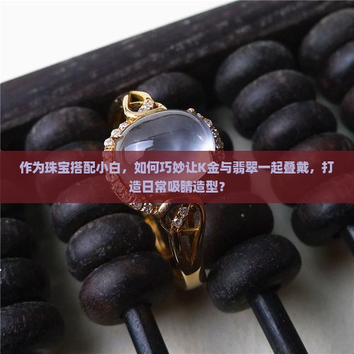 作为珠宝搭配小白，如何巧妙让K金与翡翠一起叠戴，打造日常吸睛造型？