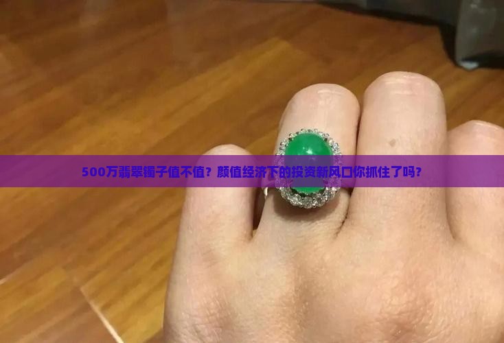 500万翡翠镯子值不值？颜值经济下的投资新风口你抓住了吗？