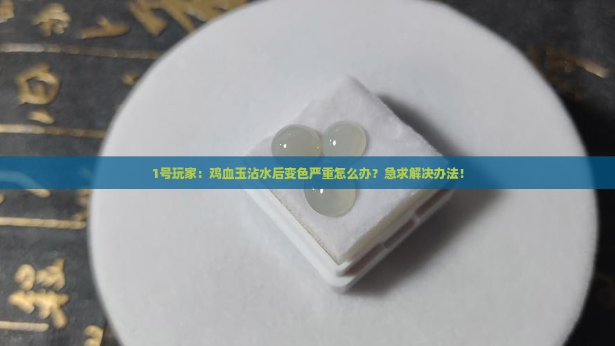 1号玩家：鸡血玉沾水后变色严重怎么办？急求解决办法！