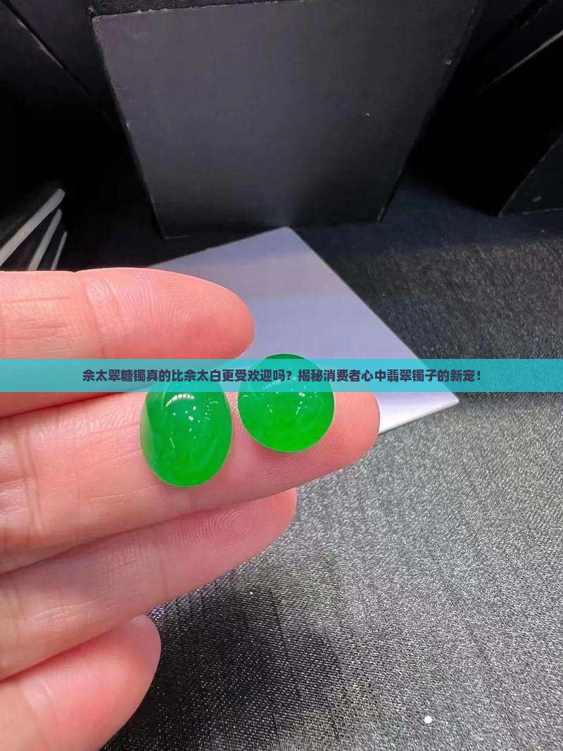 佘太翠糖镯真的比佘太白更受欢迎吗？揭秘消费者心中翡翠镯子的新宠！