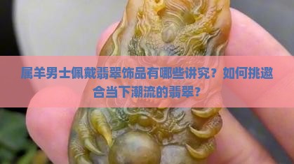 属羊男士佩戴翡翠饰品有哪些讲究？如何挑邀合当下潮流的翡翠？
