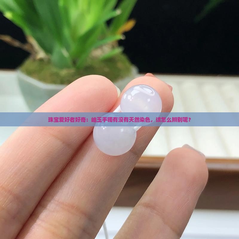 珠宝爱好者好奇：岫玉手镯有没有天然染色，该怎么辨别呢？