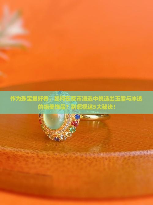 作为珠宝爱好者，如何在夜市淘选中挑选出玉脂与冰透的绝美饰品？别忽视这5大秘诀！