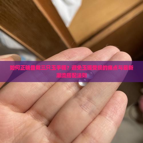 如何正确叠戴三只玉手镯？避免玉镯受损的痛点与最新潮流搭配法则