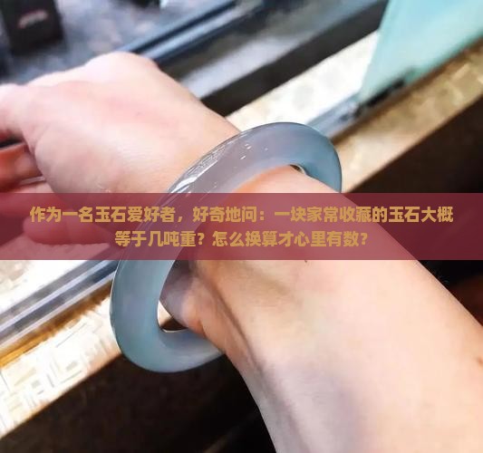 作为一名玉石爱好者，好奇地问：一块家常收藏的玉石大概等于几吨重？怎么换算才心里有数？