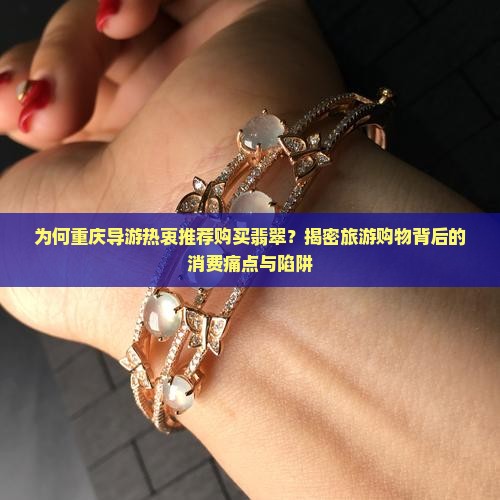 为何重庆导游热衷推荐购买翡翠？揭密旅游购物背后的消费痛点与陷阱
