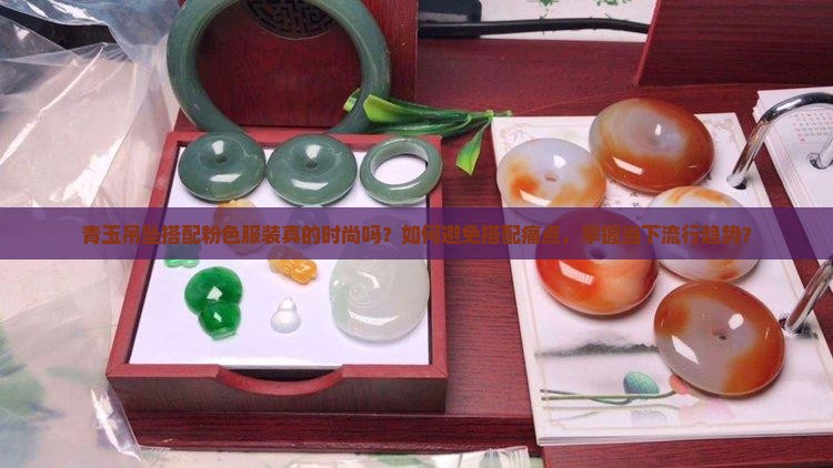 青玉吊坠搭配粉色服装真的时尚吗？如何避免搭配痛点，掌握当下流行趋势？