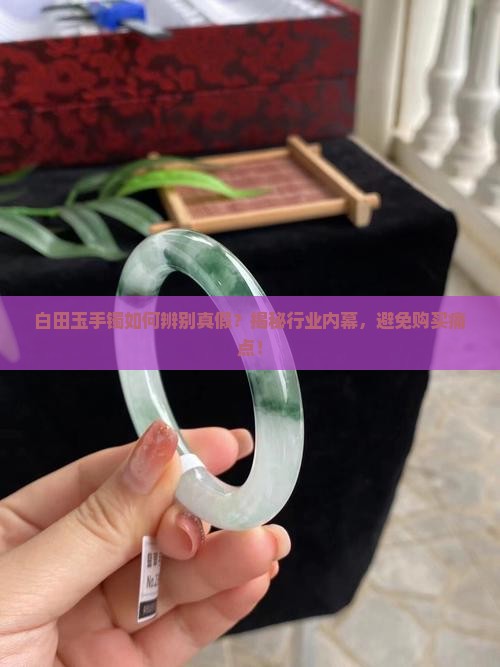 白田玉手镯如何辨别真假？揭秘行业内幕，避免购买痛点！